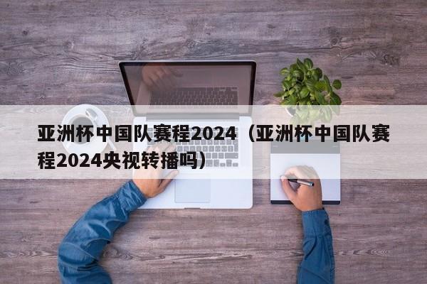 亚洲杯中国队赛程2024（亚洲杯中国队赛程2024央视转播吗）