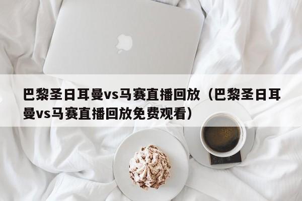 巴黎圣日耳曼vs马赛直播回放（巴黎圣日耳曼vs马赛直播回放免费观看）